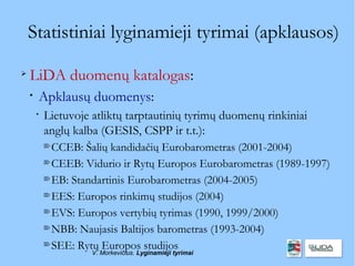 Statistiniai lyginamieji tyrimai (apklausos)

    LiDA duomenų katalogas:
    
        Apklausų duomenys:
        
            Lietuvoje atliktų tarptautinių tyrimų duomenų rinkiniai
            anglų kalba (GESIS, CSPP ir t.t.):
            
              CCEB: Šalių kandidačių Eurobarometras (2001-2004)
            
              CEEB: Vidurio ir Rytų Europos Eurobarometras (1989-1997)
            
              EB: Standartinis Eurobarometras (2004-2005)
            
              EES: Europos rinkimų studijos (2004)
            
              EVS: Europos vertybių tyrimas (1990, 1999/2000)
            
              NBB: Naujasis Baltijos barometras (1993-2004)
            
              SEE: Rytų Europos studijos
                      V. Morkevičius. Lyginamieji tyrimai
 