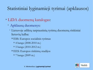 Statistiniai lyginamieji tyrimai (apklausos)

    LiDA duomenų katalogas:
    
        Apklausų duomenys:
        
            Lietuvoje atliktų tarptautinių tyrimų duomenų rinkiniai
            lietuvių kalba:
            
                ESS: Europos socialinis tyrimas
                
                    4 banga (2008-2010 m.)
                
                    5 banga (2010-2012 m.)
            
                EES: Europos rinkimų studijos
                
                    7 banga (2009 m.)


                           V. Morkevičius. Lyginamieji tyrimai
 