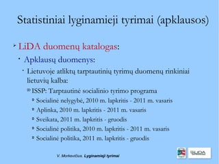 Statistiniai lyginamieji tyrimai (apklausos)

    LiDA duomenų katalogas:
    
        Apklausų duomenys:
        
            Lietuvoje atliktų tarptautinių tyrimų duomenų rinkiniai
            lietuvių kalba:
            
                ISSP: Tarptautinė socialinio tyrimo programa
                
                    Socialinė nelygybė, 2010 m. lapkritis - 2011 m. vasaris
                
                    Aplinka, 2010 m. lapkritis - 2011 m. vasaris
                
                    Sveikata, 2011 m. lapkritis - gruodis
                
                    Socialinė politika, 2010 m. lapkritis - 2011 m. vasaris
                
                    Socialinė politika, 2011 m. lapkritis - gruodis

                            V. Morkevičius. Lyginamieji tyrimai
 