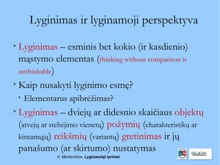 Lyginimas ir lyginamoji perspektyva

  Lyginimas – esminis bet kokio (ir kasdienio)
  mąstymo elementas (thinking without comparison is
  unthinkable)

  Kaip nusakyti lyginimo esmę?
    
        Elementarus apibrėžimas?

    Lyginimas – dviejų ar didesnio skaičiaus objektų
    (atvejų ar stebėjimo vienetų) požymių (charakteristikų ar
    kintamųjų) reikšmių (variantų) gretinimas ir jų
    panašumo (ar skirtumo) nustatymas
                V. Morkevičius. Lyginamieji tyrimai
 