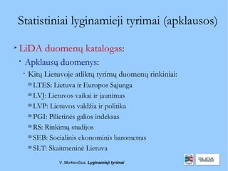 Statistiniai lyginamieji tyrimai (apklausos)

    LiDA duomenų katalogas:
    
        Apklausų duomenys:
        
            Kitų Lietuvoje atliktų tyrimų duomenų rinkiniai:
            
              LTES: Lietuva ir Europos Sąjunga
            
              LVJ: Lietuvos vaikai ir jaunimas
            
              LVP: Lietuvos valdžia ir politika
            
              PGI: Pilietinės galios indeksas
            
              RS: Rinkimų studijos
            
              SEB: Socialinis ekonominis barometras
            
              SLT: Skaitmeninė Lietuva
                      V. Morkevičius. Lyginamieji tyrimai
 