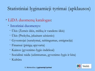 Statistiniai lyginamieji tyrimai (apklausos)

    LiDA duomenų katalogas:
    
        Istoriniai duomenys:
        
            Ūkis (Žemės ūkis, miškų ir vandens ūkis)
        
            Ūkis (Prekyba, įskaitant užsienio)
        
            Gyventojai (surašymai, raštingumas, emigracija)
        
            Finansai (pinigų apyvarta)
        
            Kainos (gyvenimo lygio indeksai)
        
            Socialinė raida (užimtumas, gyvenimo lygis ir kita)
        
            Kultūra

                      V. Morkevičius. Lyginamieji tyrimai
 