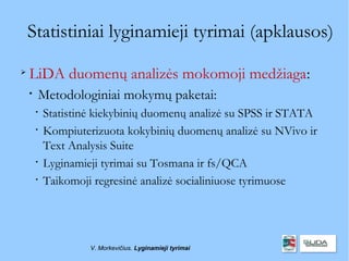 Statistiniai lyginamieji tyrimai (apklausos)

    LiDA duomenų analizės mokomoji medžiaga:
    
        Metodologiniai mokymų paketai:
        
            Statistinė kiekybinių duomenų analizė su SPSS ir STATA
        
            Kompiuterizuota kokybinių duomenų analizė su NVivo ir
            Text Analysis Suite
        
            Lyginamieji tyrimai su Tosmana ir fs/QCA
        
            Taikomoji regresinė analizė socialiniuose tyrimuose




                     V. Morkevičius. Lyginamieji tyrimai
 