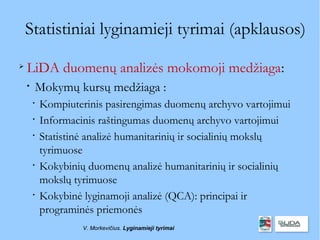 Statistiniai lyginamieji tyrimai (apklausos)

    LiDA duomenų analizės mokomoji medžiaga:
    
        Mokymų kursų medžiaga :
        
            Kompiuterinis pasirengimas duomenų archyvo vartojimui
        
            Informacinis raštingumas duomenų archyvo vartojimui
        
            Statistinė analizė humanitarinių ir socialinių mokslų
            tyrimuose
        
            Kokybinių duomenų analizė humanitarinių ir socialinių
            mokslų tyrimuose
        
            Kokybinė lyginamoji analizė (QCA): principai ir
            programinės priemonės
                     V. Morkevičius. Lyginamieji tyrimai
 