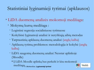 Statistiniai lyginamieji tyrimai (apklausos)

    LiDA duomenų analizės mokomoji medžiaga:
    
        Mokymų kursų medžiaga :
        
            Logistinė regresija socialiniuose tyrimuose
        
            Kokybinė lyginamoji analizė ir neryškiųjų aibių metodas
        
            Tarptautinių apklausų duomenų analizė (anglų kalba)
        
            Apklausų tyrimų problemos: metodologija ir kokybė (anglų
            kalba)
        
            LiDA saugomų duomenų analizė Nesstar aplinkoje
            (Moodle)
            
                Į LiDA Moodle aplinką bus perkelti ir kita mokomoji
                medžiagaV. Morkevičius. Lyginamieji tyrimai
 