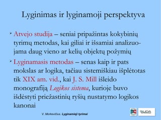 Lyginimas ir lyginamoji perspektyva

  Atvejo studija – seniai pripažintas kokybinių
  tyrimų metodas, kai giliai ir išsamiai analizuo-
  jama daug vieno ar kelių objektų požymių

  Lyginamasis metodas – senas kaip ir pats
  mokslas ar logika, tačiau sistemiškiau išplėtotas
  tik XIX am. vid., kai J. S. Mill išleido
  monografiją Logikos sistema, kurioje buvo
  išdėstyti priežastinių ryšių nustatymo logikos
  kanonai
            V. Morkevičius. Lyginamieji tyrimai
 