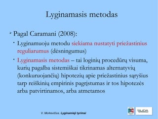 Lyginamasis metodas

    Pagal Caramani (2008):
    
        Lyginamuoju metodu siekiama nustatyti priežastinius
        reguliarumus (dėsningumus)
    
        Lyginamasis metodas – tai loginių procedūrų visuma,
        kurių pagalba sistemiškai tikrinamas alternatyvių
        (konkuruojančių) hipotezių apie priežastinius sąryšius
        tarp reiškinių empirinis pagrįstumas ir tos hipotezės
        arba patvirtinamos, arba atmetamos


                 V. Morkevičius. Lyginamieji tyrimai
 