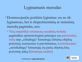 Lyginamasis metodas

    Dominuojančiu požiūriu lyginimas yra ne tik
    lyginamojo, bet ir eksperimentinių ar statistinių
    metodų pagrindas, nes:
    
        Visų empiriškai orientuotų socialinių mokslų
        pagrindinis epistemologinis principas yra priežastinių
        ryšių tarp „reikalingų“ kintamųjų (tiriamų objektų
        požymių) nustatymas ir patvirtinimas, kontroliuojant
        „nereikalingų“ kintamųjų (tų pačių objektų kitų
        požymių) įtaką (kintamųjų analizė)

                 V. Morkevičius. Lyginamieji tyrimai
 