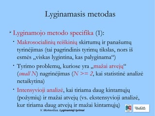 Lyginamasis metodas

    Lyginamojo metodo specifika (1):
    
        Makrosocialinių reiškinių skirtumų ir panašumų
        tyrinėjimas (tai pagrindinis tyrimų tikslas, nors iš
        esmės „viskas lygintina, kas palyginama“)
    
        Tyrimo problemų, kuriose yra „mažai atvejų“
        (small N) nagrinėjimas (N >= 2, kai statistinė analizė
        netaikytina)
    
        Intensyvioji analizė, kai tiriama daug kintamųjų
        (požymių) ir mažai atvejų (vs. ekstensyvioji analizė,
        kur tiriama daug atvejų ir mažai kintamųjų)
                 V. Morkevičius. Lyginamieji tyrimai
 
