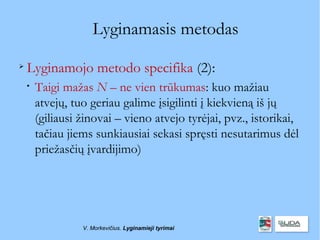 Lyginamasis metodas

    Lyginamojo metodo specifika (2):
    
        Taigi mažas N – ne vien trūkumas: kuo mažiau
        atvejų, tuo geriau galime įsigilinti į kiekvieną iš jų
        (giliausi žinovai – vieno atvejo tyrėjai, pvz., istorikai,
        tačiau jiems sunkiausiai sekasi spręsti nesutarimus dėl
        priežasčių įvardijimo)




                  V. Morkevičius. Lyginamieji tyrimai
 