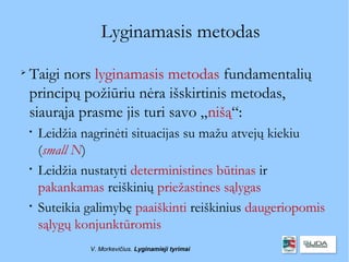 Lyginamasis metodas

    Taigi nors lyginamasis metodas fundamentalių
    principų požiūriu nėra išskirtinis metodas,
    siaurąja prasme jis turi savo „nišą“:
    
        Leidžia nagrinėti situacijas su mažu atvejų kiekiu
        (small N)
    
        Leidžia nustatyti deterministines būtinas ir
        pakankamas reiškinių priežastines sąlygas
    
        Suteikia galimybę paaiškinti reiškinius daugeriopomis
        sąlygų konjunktūromis
                 V. Morkevičius. Lyginamieji tyrimai
 