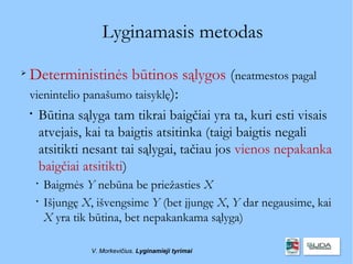 Lyginamasis metodas

    Deterministinės būtinos sąlygos (neatmestos pagal
    vienintelio panašumo taisyklę):
    
        Būtina sąlyga tam tikrai baigčiai yra ta, kuri esti visais
        atvejais, kai ta baigtis atsitinka (taigi baigtis negali
        atsitikti nesant tai sąlygai, tačiau jos vienos nepakanka
        baigčiai atsitikti)
        
            Baigmės Y nebūna be priežasties X
        
            Išjungę X, išvengsime Y (bet įjungę X, Y dar negausime, kai
            X yra tik būtina, bet nepakankama sąlyga)

                     V. Morkevičius. Lyginamieji tyrimai
 