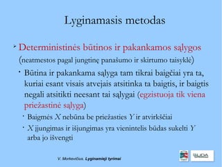 Lyginamasis metodas

    Deterministinės būtinos ir pakankamos sąlygos
    (neatmestos pagal jungtinę panašumo ir skirtumo taisyklė)
    
        Būtina ir pakankama sąlyga tam tikrai baigčiai yra ta,
        kuriai esant visais atvejais atsitinka ta baigtis, ir baigtis
        negali atsitikti neesant tai sąlygai (egzistuoja tik viena
        priežastinė sąlyga)
        
            Baigmės X nebūna be priežasties Y ir atvirkščiai
        
            X įjungimas ir išjungimas yra vienintelis būdas sukelti Y
            arba jo išvengti

                      V. Morkevičius. Lyginamieji tyrimai
 