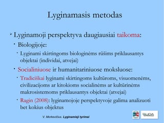 Lyginamasis metodas

    Lyginamoji perspektyva daugiausiai taikoma:
    
        Biologijoje:
        
            Lyginami skirtingoms biologinėms rūšims priklausantys
            objektai (individai, atvejai)
    
        Socialiniuose ir humanitariniuose moksluose:
        
            Tradiciškai lyginami skirtingoms kultūroms, visuomenėms,
            civilizacijoms ar kitokioms socialinėms ar kultūrinėms
            makrosistemoms priklausantys objektai (atvejai)
        
            Ragin (2008): lyginamojoje perspektyvoje galima analizuoti
            bet kokius objektus
                     V. Morkevičius. Lyginamieji tyrimai
 