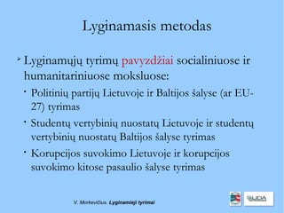 Lyginamasis metodas

    Lyginamųjų tyrimų pavyzdžiai socialiniuose ir
    humanitariniuose moksluose:
    
        Politinių partijų Lietuvoje ir Baltijos šalyse (ar EU-
        27) tyrimas
    
        Studentų vertybinių nuostatų Lietuvoje ir studentų
        vertybinių nuostatų Baltijos šalyse tyrimas
    
        Korupcijos suvokimo Lietuvoje ir korupcijos
        suvokimo kitose pasaulio šalyse tyrimas

                  V. Morkevičius. Lyginamieji tyrimai
 