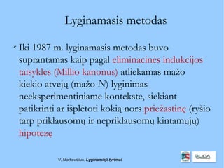 Lyginamasis metodas

    Iki 1987 m. lyginamasis metodas buvo
    suprantamas kaip pagal eliminacinės indukcijos
    taisykles (Millio kanonus) atliekamas mažo
    kiekio atvejų (mažo N) lyginimas
    neeksperimentiniame kontekste, siekiant
    patikrinti ar išplėtoti kokią nors priežastinę (ryšio
    tarp priklausomų ir nepriklausomų kintamųjų)
    hipotezę

              V. Morkevičius. Lyginamieji tyrimai
 