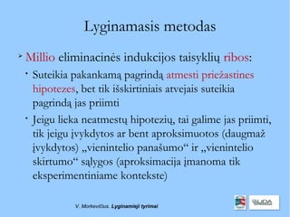 Lyginamasis metodas

    Millio eliminacinės indukcijos taisyklių ribos:
    
        Suteikia pakankamą pagrindą atmesti priežastines
        hipotezes, bet tik išskirtiniais atvejais suteikia
        pagrindą jas priimti
    
        Jeigu lieka neatmestų hipotezių, tai galime jas priimti,
        tik jeigu įvykdytos ar bent aproksimuotos (daugmaž
        įvykdytos) „vienintelio panašumo“ ir „vienintelio
        skirtumo“ sąlygos (aproksimacija įmanoma tik
        eksperimentiniame kontekste)

                 V. Morkevičius. Lyginamieji tyrimai
 