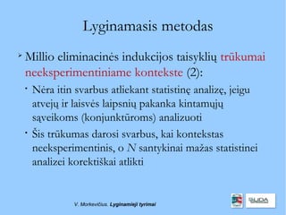 Lyginamasis metodas

    Millio eliminacinės indukcijos taisyklių trūkumai
    neeksperimentiniame kontekste (2):
    
        Nėra itin svarbus atliekant statistinę analizę, jeigu
        atvejų ir laisvės laipsnių pakanka kintamųjų
        sąveikoms (konjunktūroms) analizuoti
    
        Šis trūkumas darosi svarbus, kai kontekstas
        neeksperimentinis, o N santykinai mažas statistinei
        analizei korektiškai atlikti


                 V. Morkevičius. Lyginamieji tyrimai
 