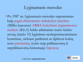 Lyginamasis metodas

    Po 1987 m. lyginamasis metodas suprantamas
    kaip pagal eliminacinės indukcijos taisykles
    (Millio kanonus) ARBA kokybinės lyginamosios
    analizės (KLA) būdu atliekamas mažo kiekio
    atvejų (mažo N) lyginimas neeksperimentiniame
    kontekste, siekiant patikrinti ar išplėtoti kokią
    nors priežastinę (ryšio tarp priklausomų ir
    nepriklausomų kintamųjų) hipotezę

             V. Morkevičius. Lyginamieji tyrimai
 
