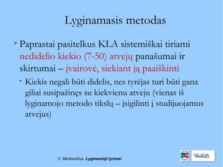 Lyginamasis metodas

    Paprastai pasitelkus KLA sistemiškai tiriami
    nedidelio kiekio (7-50) atvejų panašumai ir
    skirtumai – įvairovė, siekiant ją paaiškinti
    
        Kiekis negali būti didelis, nes tyrėjas turi būti gana
        giliai susipažinęs su kiekvienu atveju (vienas iš
        lyginamojo metodo tikslų – įsigilinti į studijuojamus
        atvejus)



                 V. Morkevičius. Lyginamieji tyrimai
 