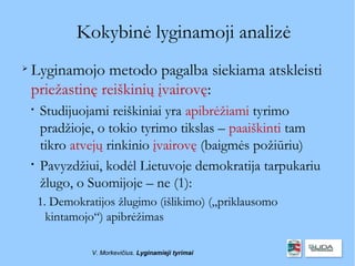 Kokybinė lyginamoji analizė

    Lyginamojo metodo pagalba siekiama atskleisti
    priežastinę reiškinių įvairovę:
    
        Studijuojami reiškiniai yra apibrėžiami tyrimo
        pradžioje, o tokio tyrimo tikslas – paaiškinti tam
        tikro atvejų rinkinio įvairovę (baigmės požiūriu)
    
        Pavyzdžiui, kodėl Lietuvoje demokratija tarpukariu
        žlugo, o Suomijoje – ne (1):
        1. Demokratijos žlugimo (išlikimo) („priklausomo
          kintamojo“) apibrėžimas

                  V. Morkevičius. Lyginamieji tyrimai
 