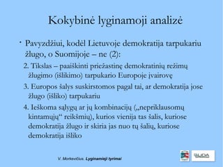 Kokybinė lyginamoji analizė

    Pavyzdžiui, kodėl Lietuvoje demokratija tarpukariu
    žlugo, o Suomijoje – ne (2):
    2. Tikslas – paaiškinti priežastinę demokratinių režimų
      žlugimo (išlikimo) tarpukario Europoje įvairovę
    3. Europos šalys suskirstomos pagal tai, ar demokratija jose
      žlugo (išliko) tarpukariu
    4. Ieškoma sąlygų ar jų kombinacijų („nepriklausomų
      kintamųjų“ reikšmių), kurios vienija tas šalis, kuriose
      demokratija žlugo ir skiria jas nuo tų šalių, kuriose
      demokratija išliko

               V. Morkevičius. Lyginamieji tyrimai
 