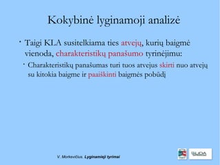 Kokybinė lyginamoji analizė

    Taigi KLA susitelkiama ties atvejų, kurių baigmė
    vienoda, charakteristikų panašumo tyrinėjimu:
    
        Charakteristikų panašumas turi tuos atvejus skirti nuo atvejų
        su kitokia baigme ir paaiškinti baigmės pobūdį




                 V. Morkevičius. Lyginamieji tyrimai
 