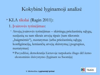 Kokybinė lyginamoji analizė

    KLA tikslai (Ragin 2011):
    1. Įvairovės tyrinėjimas:
     
         Atvejų įvairovės tyrinėjimas – skirtingų priežastinių sąlygų,
         susijusių su tam tikrais atvejų tipais (tam tikromis
         „baigmėmis“), nustatymas (arba priežastinių sąlygų
         konfigūracijų, lemiančių atvejų skirstymą į pogrupius,
         nustatymas)
         
             Pavyzdžiui, demokratija Lietuvoje tarpukariu žlugo dėl žemo
             ekonominio išsivystymo (lyginant su Suomija)



                     V. Morkevičius. Lyginamieji tyrimai
 