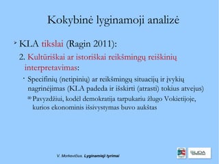 Kokybinė lyginamoji analizė

    KLA tikslai (Ragin 2011):
    2. Kultūriškai ar istoriškai reikšmingų reiškinių
      interpretavimas:
     
         Specifinių (netipinių) ar reikšmingų situacijų ir įvykių
         nagrinėjimas (KLA padeda ir išskirti (atrasti) tokius atvejus)
         
             Pavyzdžiui, kodėl demokratija tarpukariu žlugo Vokietijoje,
             kurios ekonominis išsivystymas buvo aukštas




                     V. Morkevičius. Lyginamieji tyrimai
 