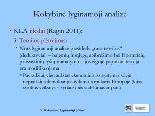Kokybinė lyginamoji analizė

    KLA tikslai (Ragin 2011):
    3. Teorijos plėtojimas:
     
         Nors lyginamoji analizė prasideda „nuo teorijos“
         (deduktyviai) – baigmių ir sąlygų apibrėžimo bei hipotetinių
         priežastinių ryšių numatymo – jos eigoje paprastai teorija
         yra modifikuojama
         
             Pavyzdžiui, vien aukštas ekonominis išsivystymas šalyje
             nepaaiškina demokratijos išlikimo tarpukario Europoje (kitas
             svarbus veiksnys – vyriausybės stabilumas ar pan.)



                     V. Morkevičius. Lyginamieji tyrimai
 