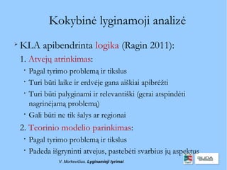 Kokybinė lyginamoji analizė

    KLA apibendrinta logika (Ragin 2011):
    1. Atvejų atrinkimas:
     
         Pagal tyrimo problemą ir tikslus
     
         Turi būti laike ir erdvėje gana aiškiai apibrėžti
     
         Turi būti palyginami ir relevantiški (gerai atspindėti
         nagrinėjamą problemą)
     
         Gali būti ne tik šalys ar regionai
    2. Teorinio modelio parinkimas:
     
         Pagal tyrimo problemą ir tikslus
     
         Padeda išgryninti atvejus, pastebėti svarbius jų aspektus
                   V. Morkevičius. Lyginamieji tyrimai
 