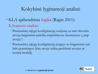 Kokybinė lyginamoji analizė

    KLA apibendrinta logika (Ragin 2011):
    3. Įvairovės analizė:
     
         Priežastinių sąlygų konfigūracijų susijusių su tam tikromis
         atvejų baigmėmis paieška empiriniuose duomenyse („tarp
         atvejų“)
     
         Priežastinių sąlygų konfigūracijų jungtys su baigmėmis turi
         būti prasmingos (kitu atveju reikia peržiūrėti atvejus ar
         teorinį modelį)



                  V. Morkevičius. Lyginamieji tyrimai
 