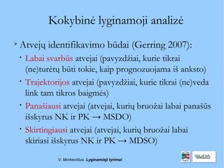 Kokybinė lyginamoji analizė

    Atvejų identifikavimo būdai (Gerring 2007):
    
        Labai svarbūs atvejai (pavyzdžiai, kurie tikrai
        (ne)turėtų būti tokie, kaip prognozuojama iš anksto)
    
        Trajektorijos atvejai (pavyzdžiai, kurie tikrai (ne)veda
        link tam tikros baigmės)
    
        Panašiausi atvejai (atvejai, kurių bruožai labai panašūs
        išskyrus NK ir PK → MSDO)
    
        Skirtingiausi atvejai (atvejai, kurių bruožai labai
        skiriasi išskyrus NK ir PK → MDSO)
                 V. Morkevičius. Lyginamieji tyrimai
 