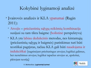 Kokybinė lyginamoji analizė

    Įvairovės analizės ir KLA ypatumai (Ragin
    2011):
    
        Atvejis – priežastinių sąlygų reikšmių kombinacija
        susijusi su tam tikra baigme (holistinė perspektyva)
    
        KLA yra labiau dedukcinis metodas, nes kintamųjų
        (priežastinių sąlygų ir baigmės) parinkimas turi būti
        teoriškai pagrįstas, tačiau KLA gali būti naudojama ir
        indukciškai (nagrinėjant prieštaringus atvejus; logiškai galimus,
        bet nestebimus atvejus; logiškai tapačius atvejus ar, apskritai,
        plėtojant teoriją)
                    V. Morkevičius. Lyginamieji tyrimai
 