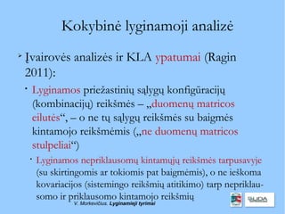 Kokybinė lyginamoji analizė

    Įvairovės analizės ir KLA ypatumai (Ragin
    2011):
    
        Lyginamos priežastinių sąlygų konfigūracijų
        (kombinacijų) reikšmės – „duomenų matricos
        eilutės“, – o ne tų sąlygų reikšmės su baigmės
        kintamojo reikšmėmis („ne duomenų matricos
        stulpeliai“)
        
            Lyginamos nepriklausomų kintamųjų reikšmės tarpusavyje
            (su skirtingomis ar tokiomis pat baigmėmis), o ne ieškoma
            kovariacijos (sistemingo reikšmių atitikimo) tarp nepriklau-
            somo ir priklausomo kintamojo reikšmių
                     V. Morkevičius. Lyginamieji tyrimai
 