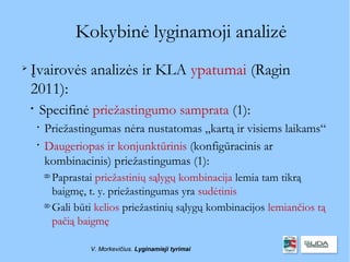 Kokybinė lyginamoji analizė

    Įvairovės analizės ir KLA ypatumai (Ragin
    2011):
    
        Specifinė priežastingumo samprata (1):
        
            Priežastingumas nėra nustatomas „kartą ir visiems laikams“
        
            Daugeriopas ir konjunktūrinis (konfigūracinis ar
            kombinacinis) priežastingumas (1):
            
              Paprastai priežastinių sąlygų kombinacija lemia tam tikrą
              baigmę, t. y. priežastingumas yra sudėtinis
            
              Gali būti kelios priežastinių sąlygų kombinacijos lemiančios tą
              pačią baigmę

                      V. Morkevičius. Lyginamieji tyrimai
 