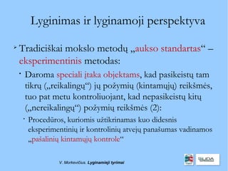Lyginimas ir lyginamoji perspektyva

    Tradiciškai mokslo metodų „aukso standartas“ –
    eksperimentinis metodas:
    
        Daroma speciali įtaka objektams, kad pasikeistų tam
        tikrų („reikalingų“) jų požymių (kintamųjų) reikšmės,
        tuo pat metu kontroliuojant, kad nepasikeistų kitų
        („nereikalingų“) požymių reikšmės (2):
        
            Procedūros, kuriomis užtikrinamas kuo didesnis
            eksperimentinių ir kontrolinių atvejų panašumas vadinamos
            „pašalinių kintamųjų kontrole“

                     V. Morkevičius. Lyginamieji tyrimai
 