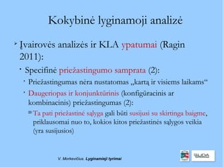 Kokybinė lyginamoji analizė

    Įvairovės analizės ir KLA ypatumai (Ragin
    2011):
    
        Specifinė priežastingumo samprata (2):
        
            Priežastingumas nėra nustatomas „kartą ir visiems laikams“
        
            Daugeriopas ir konjunktūrinis (konfigūracinis ar
            kombinacinis) priežastingumas (2):
            
                Ta pati priežastinė sąlyga gali būti susijusi su skirtinga baigme,
                priklausomai nuo to, kokios kitos priežastinės sąlygos veikia
                (yra susijusios)


                         V. Morkevičius. Lyginamieji tyrimai
 