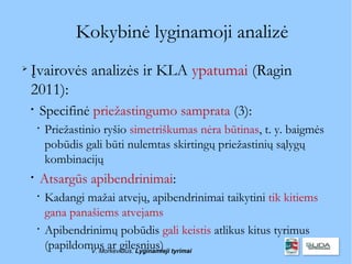 Kokybinė lyginamoji analizė

    Įvairovės analizės ir KLA ypatumai (Ragin
    2011):
    
        Specifinė priežastingumo samprata (3):
        
            Priežastinio ryšio simetriškumas nėra būtinas, t. y. baigmės
            pobūdis gali būti nulemtas skirtingų priežastinių sąlygų
            kombinacijų
    
        Atsargūs apibendrinimai:
        
            Kadangi mažai atvejų, apibendrinimai taikytini tik kitiems
            gana panašiems atvejams
        
            Apibendrinimų pobūdis gali keistis atlikus kitus tyrimus
            (papildomus ar gilesnius) tyrimai
                     V. Morkevičius. Lyginamieji
 