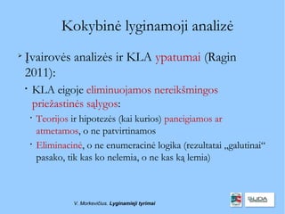Kokybinė lyginamoji analizė

    Įvairovės analizės ir KLA ypatumai (Ragin
    2011):
    
        KLA eigoje eliminuojamos nereikšmingos
        priežastinės sąlygos:
        
            Teorijos ir hipotezės (kai kurios) paneigiamos ar
            atmetamos, o ne patvirtinamos
        
            Eliminacinė, o ne enumeracinė logika (rezultatai „galutinai“
            pasako, tik kas ko nelemia, o ne kas ką lemia)



                     V. Morkevičius. Lyginamieji tyrimai
 