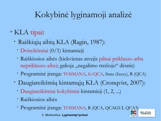 Kokybinė lyginamoji analizė

    KLA tipai:
    
        Raiškiųjų aibių KLA (Ragin, 1987):
        
            Dvireikšmiai (0/1) kintamieji
        
            Raiškiosios aibės (kiekvienas atvejis pilnai priklauso arba
            nepriklauso aibei; galioja „negalimo trečiojo“ dėsnis)
        
            Programinė įranga: TOSMANA, fs/QCA, Stata (fuzzy), R (QCA)
    
        Daugiareikšmių kintamųjų KLA (Cronqvist, 2007):
        
            Daugiareikšmiai kokybiniai kintamieji (1, 2, ...)
        
            Raiškiosios aibės
        
            Programinė įranga: TOSMANA, R (QCA, QCAGUI, QCA3)
                     V. Morkevičius. Lyginamieji tyrimai
 