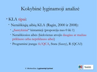 Kokybinė lyginamoji analizė

    KLA tipai:
    
        Neraiškiųjų aibių KLA (Ragin, 2000 ir 2008):
        
            „Santykiniai“ kintamieji (proporcija nuo 0 iki 1)
        
            Neraiškiosios aibės (kiekvienas atvejis daugiau ar mažiau
            priklauso arba nepriklauso aibei)
        
            Programinė įranga: fs/QCA, Stata (fuzzy), R (QCA3)




                     V. Morkevičius. Lyginamieji tyrimai
 
