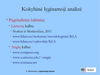 Kokybinė lyginamoji analizė

    Pagrindiniai šaltiniai:
    
        Lietuvių kalba:
        
            Norkus ir Morkevičius, 2011
        
            www.lidata.eu/mokymai/metodologiniai/KLA
        
            www.lidata.eu/vadoveliai/KLA
    
        Anglų kalba:
        
            www.compasss.org
        
            www.u.arizona.edu/~cragin
        
            www.tosmana.net

                    V. Morkevičius. Lyginamieji tyrimai
 