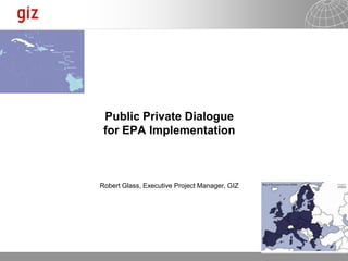 Public Private Dialogue
 for EPA Implementation



Robert Glass, Executive Project Manager, GIZ




                                               15.05.2012   Seite 1
 