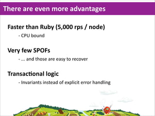 There  are  even  more  advantages

 Faster  than  Ruby  (5,000  rps  /  node)
     -­‐ CPU  bound

 Very  few  SPOFs
     -­‐ ...  and  those  are  easy  to  recover

 TransacMonal  logic
     -­‐ Invariants  instead  of  explicit  error  handling
 