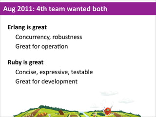Aug  2011:  4th  team  wanted  both

 Erlang  is  great
    Concurrency,  robustness
    Great  for  opera=on

 Ruby  is  great
   Concise,  expressive,  testable
   Great  for  development
 
