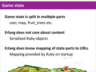 Game  state

 Game  state  is  split  in  mulMple  parts
   user,  map,  fruit_trees  etc.

 Erlang  does  not  care  about  content
    Serialized  Ruby  objects

 Erlang  does  know  mapping  of  state  parts  to  URLs
    Mapping  provided  by  Ruby  on  startup
 