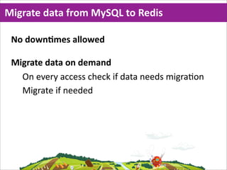 Migrate  data  from  MySQL  to  Redis

 No  downMmes  allowed

 Migrate  data  on  demand
   On  every  access  check  if  data  needs  migra=on
   Migrate  if  needed
 
