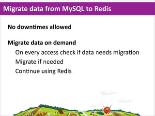 Migrate  data  from  MySQL  to  Redis

 No  downMmes  allowed

 Migrate  data  on  demand
   On  every  access  check  if  data  needs  migra=on
   Migrate  if  needed
   Con=nue  using  Redis
 