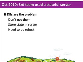 Oct  2010:  3rd  team  used  a  stateful  server

 If  DBs  are  the  problem
      Don’t  use  them
      Store  state  in  server
      Need  to  be  robust
 